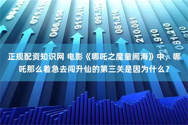 正规配资知识网 电影《哪吒之魔童闹海》中，哪吒那么着急去闯升仙的第三关是因为什么？