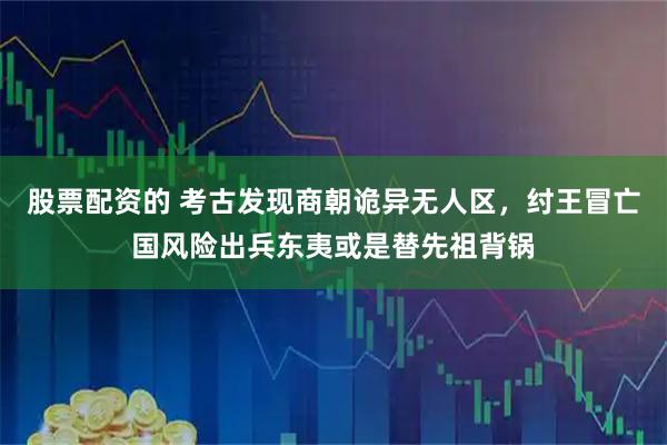 股票配资的 考古发现商朝诡异无人区，纣王冒亡国风险出兵东夷或是替先祖背锅