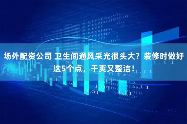 场外配资公司 卫生间通风采光很头大？装修时做好这5个点，干爽又整洁！