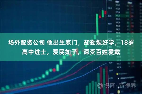 场外配资公司 他出生寒门，却勤勉好学，18岁高中进士，爱民如子，深受百姓爱戴