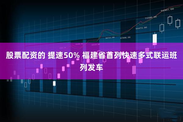 股票配资的 提速50% 福建省首列快速多式联运班列发车
