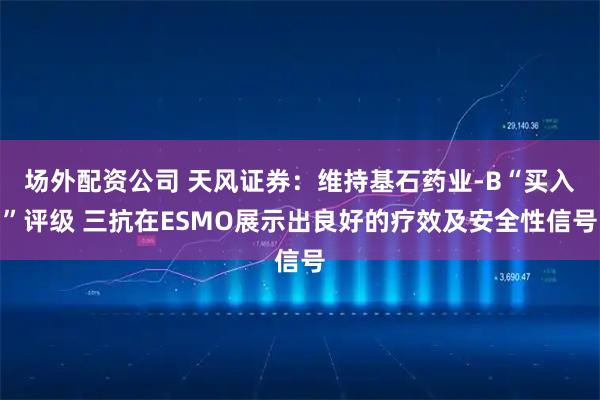 场外配资公司 天风证券：维持基石药业-B“买入”评级 三抗在ESMO展示出良好的疗效及安全性信号