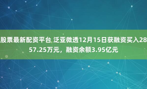股票最新配资平台 泛亚微透12月15日获融资买入2857.25万元，融资余额3.95亿元