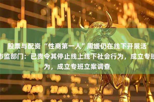 股票与配资 “性商第一人”周媛仍在线下开展活动？长沙市监部门：已责令其停止线上线下社会行为，成立专班立案调查