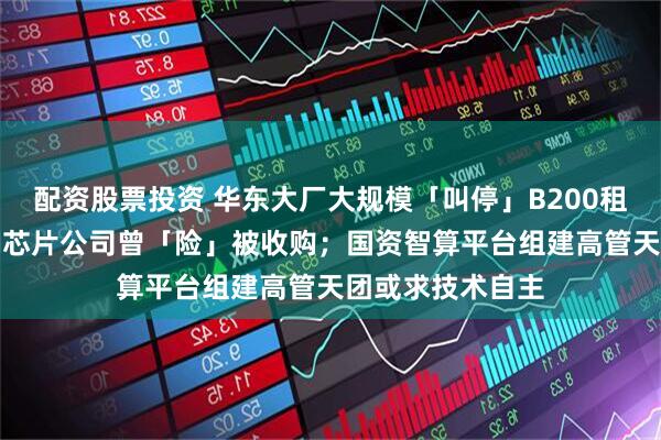 配资股票投资 华东大厂大规模「叫停」B200租赁订单；上市AI芯片公司曾「险」被收购；国资智算平台组建高管天团或求技术自主