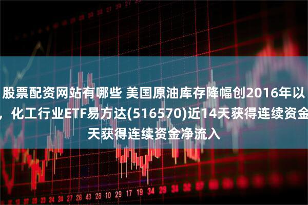 股票配资网站有哪些 美国原油库存降幅创2016年以来最大，化工行业ETF易方达(516570)近14天获得连续资金净流入
