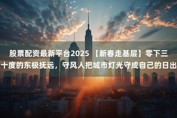 股票配资最新平台2025 【新春走基层】零下三十度的东极抚远，守风人把城市灯光守成自己的日出