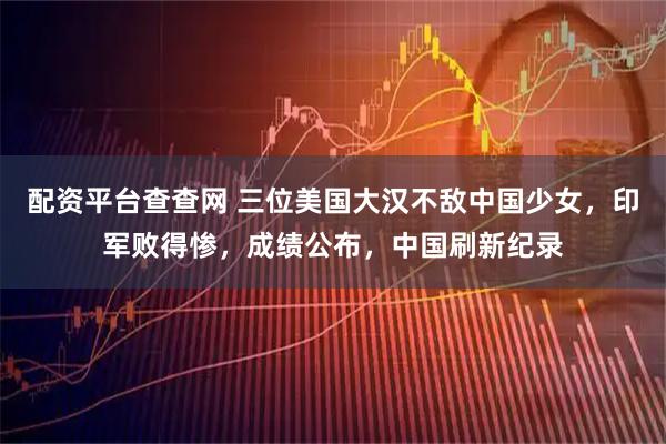 配资平台查查网 三位美国大汉不敌中国少女，印军败得惨，成绩公布，中国刷新纪录