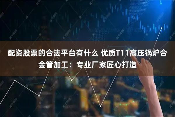配资股票的合法平台有什么 优质T11高压锅炉合金管加工：专业厂家匠心打造