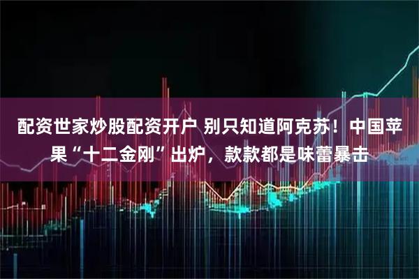 配资世家炒股配资开户 别只知道阿克苏！中国苹果“十二金刚”出炉，款款都是味蕾暴击