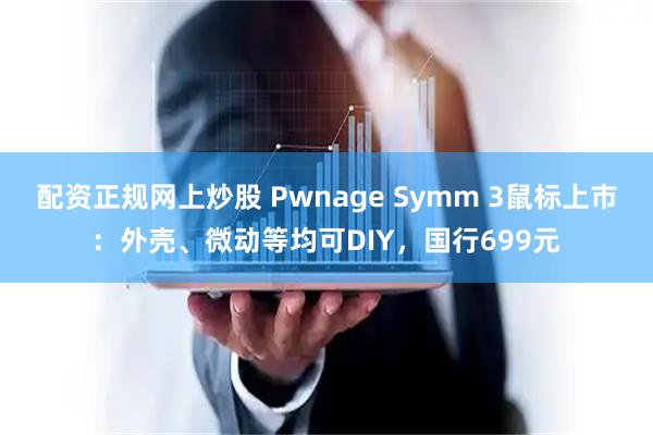 配资正规网上炒股 Pwnage Symm 3鼠标上市：外壳、微动等均可DIY，国行699元