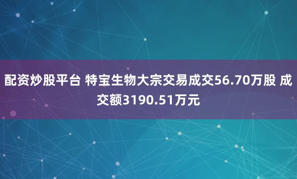配资炒股平台 特宝生物大宗交易成交56.70万股 成交额3190.51万元