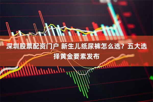 深圳股票配资门户 新生儿纸尿裤怎么选？五大选择黄金要素发布
