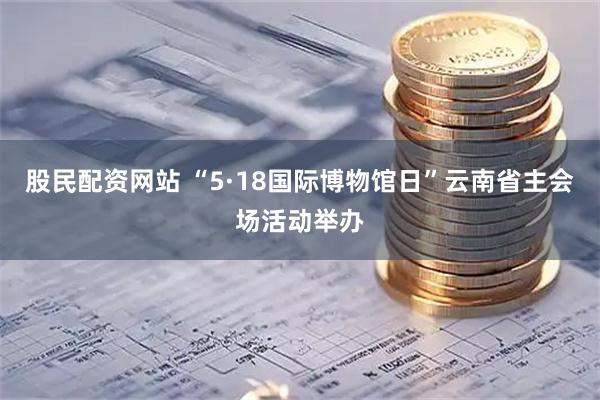 股民配资网站 “5·18国际博物馆日”云南省主会场活动举办