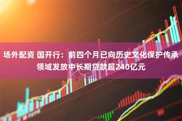 场外配资 国开行：前四个月已向历史文化保护传承领域发放中长期贷款超240亿元