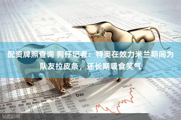 配资牌照查询 狗仔记者：特奥在效力米兰期间为队友拉皮条，还长期吸食笑气
